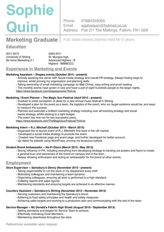 Sophie
Quin
Marketing Graduate
Phone
Email
Address
07884355055
sophiequin@hotmail.co.uk
Flat 2/1 The Maltings, Falkirk, FK1 5BX
Education
2011-2015
University of Stirling
Ba Hons Marketing 2:1
Experience in Marketing and Events
Employment
2005-2011
St. Mungos high
Advanced Highers - B
Highers - BBBBCCC
Marketing Assistant ~ Shapes events (October 2015 - present)
- Actively assisting the owner with Social media strategy and overall PR strategy. Always ﬁnding ways to
improve, whilst proving my organisation and planning skills.
- Taking ownership of email marketing campaign on Mail Chimp, copy writing and proof reading.
- The monthly events have grown in size and have a pull of eight hundreds people to the larger nights.
https://www.facebook.com/shapesevents/?fref=ts
Marketing / Event Planner ~ The Magic Sun Festival (April 2015 - present)
- Involved in initial conception of ideas for a new annual music festival in Stirling.
- Developed a plan for the event as a team, the logistics of the event, who our target audience would be, and ways
to measure the success.
- Planned and executed a brilliant marketing strategy including over all branding strategy and social
media strategy, whilst sticking to a tight budget.
- The event has now ran for two successful years.
https://www.facebook.com/TheMagicSunFestival/?fref=ts
Marketing Intern ~ R.J. Mitchell (October 2014 - March 2015)
- Organised the re launch event of R.J. Mitchell's ﬁrst book in the UK market.
- Developed a social media strategy to promote the event.
- Created new Facebook page and event page, and further developed his twitter account.
- Up dated his website using WordPress, proving my tenacious outlook.
Student Brand Ambassador ~ No-Fi Disco (March 2013 - May 2015)
- Strong inﬂuence in PR, including everything from developing strategy to handing out posters and ﬂyers to create
a general buzz and awareness of the brand on campus and in the town.
- Always showing enthusiasm and acting an ambassador for the brand at other events.
Store Supervisor ~ Sainsbury’s Denny (November 2015 - present)
- Taking responsibility to run the store or my department every shift.
- Motivating colleagues and maintaining a team dynamic.
- Organising colleagues, ensuring all work is performed to a high standard.
- Collating reports and sales ﬁgures.
- Maintaining standards and ensuring targets are achieved in an effective manner.
Counters Assistant ~ Sainsbury’s Stirling (November 2013 - November 2015)
- Serving customers and maintaining the Sainsbury’s brand
- Adhering to food safety principles and health and safety measures
- Achieving sales targets and working to a production plan and communicating with the rest of the team.
Service Manager ~ Mc Donald’s Falkirk High Street (August 2010 - September 2013)
- Setting standards and targets for Service Team to achieve.
- Effectively motivating Crew Members.
- Maintaining cleanliness throughout the store.
References available upon request
Full, clean drivers licence held for 5 years
 