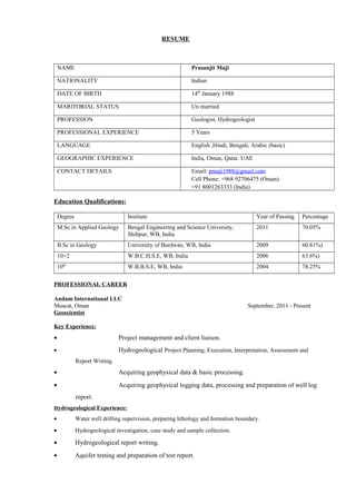 RESUME
NAME Prasanjit Maji
NATIONALITY Indian
DATE OF BIRTH 14th
January 1988
MARITORIAL STATUS Un married
PROFESSION Geologist, Hydrogeologist
PROFESSIONAL EXPERIENCE 5 Years
LANGUAGE English ,Hindi, Bengali, Arabic (basic)
GEOGRAPHIC EXPERIENCE India, Oman, Qatar, UAE
CONTACT DETAILS Email: pmaji1988@gmail.com
Cell Phone: +968 92706475 (Oman)
+91 8001263333 (India)
Education Qualifications:
Degree Institute Year of Passing Percentage
M.Sc in Applied Geology Bengal Engineering and Science University,
Shibpur, WB, India
2011 70.05%
B.Sc in Geology University of Burdwan, WB, India 2009 60.81%)
10+2 W.B.C.H.S.E, WB, India 2006 63.6%)
10th
W.B.B.S.E, WB, India 2004 78.25%
PROFESSIONAL CAREER
Andam International LLC
Muscat, Oman September, 2011 - Present
Geoscientist
Key Experience:
• Project management and client liaison.
• Hydrogeological Project Planning, Execution, Interpretation, Assessment and
Report Writing.
• Acquiring geophysical data & basic processing.
• Acquiring geophysical logging data, processing and preparation of well log
report.
Hydrogeological Experience:
• Water well drilling supervision, preparing lithology and formation boundary.
• Hydrogeological investigation, case study and sample collection.
• Hydrogeological report writing.
• Aquifer testing and preparation of test report.
 