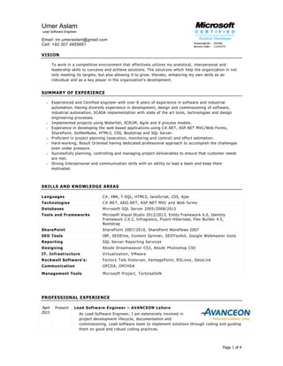 Page 1 of 4
Umer Aslam
Lead Software Engineer
Email: mr.umeraslam@gmail.com
Cell: +92 307 4455661
VISION
To work in a competitive environment that effectively utilizes my analytical, interpersonal and
leadership skills to conceive and achieve solutions. The solutions which help the organization in not
only meeting its targets, but also allowing it to grow, thereby, enhancing my own skills as an
individual and as a key player in the organization's development.
SUMMARY OF EXPERIENCE
 Experienced and Certified engineer with over 8 years of experience in software and industrial
automation. Having diversify experience in development, design and commissioning of software,
industrial automation, SCADA implementation with state of the art tools, technologies and design
engineering processes.
 Implemented projects using Waterfall, SCRUM, Agile and V process models.
 Experience in developing the web based applications using C#.NET, ASP.NET MVC/Web Forms,
SharePoint, DotNetNuke, HTML5, CSS, Bootstrap and SQL Server.
 Proficient in project planning (execution, monitoring and control) and effort estimation.
 Hard-working, Result Oriented having dedicated professional approach to accomplish the challenges
even under pressure.
 Successfully planning, controlling and managing project deliverables to ensure that customer needs
are met.
 Strong Interpersonal and communication skills with an ability to lead a team and keep them
motivated.
SKILLS AND KNOWLEDGE AREAS
Languages C#, VBA, T-SQL, HTML5, JavaScript, CSS, Ajax
Technologies C#.NET, ADO.NET, ASP.NET MVC and Web forms
Databases Microsoft SQL Server 2005/2008/2012
Tools and Frameworks Microsoft Visual Studio 2012/2013, Entity Framework 6.0, Identity
Framework 2.0.2, Infragistics, Fluent Hibernate, Flex Builder 4.5,
Bootstrap
SharePoint SharePoint 2007/2010, SharePoint Workflows 2007
SEO Tools IBP, SEOElite, Content Spinner, SEOToolkit, Google Webmaster tools
Reporting SQL Server Reporting Services
Designing Abode Dreamweaver CS3, Abode Photoshop CS5
IT. Infrastructure Virtualization, VMware
Rockwell Software’s: Factory Talk Historian, VantagePoint, RSLinxs, DataLink
Communication OPCDA, OPCHDA
Management Tools Microsoft Project, TortoiseSVN
PROFESSIONAL EXPERIENCE
April
2015
Present Lead Software Engineer – AVANCEON Lahore
As Lead Software Engineer, I am extensively involved in
project development lifecycle, documentation and
commissioning. Lead software team to implement solutions through coding and guiding
them on good and robust coding practices.
 