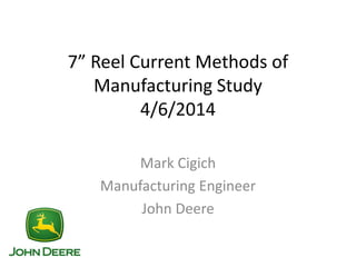7” Reel Current Methods of
Manufacturing Study
4/6/2014
Mark Cigich
Manufacturing Engineer
John Deere
 