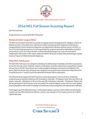 2016 NCL Fall Season Scouting Report
Dear Forrest Fishel,
Congratulations on a great 2016 NCL Fall Season!
National Cyber League (NCL)
The NCL was founded in May 2011 to provide an ongoing virtual training ground for collegiate students to
develop, practice, and validate their cybersecurity skills. Using lab exercises designed around industry-
recognized performance-based exam objectives and aligned with individual and team games, the NCL is a
first-of-its-kind ongoing experiment in learning and gaming using next-generation high-fidelity simulation
environments. Learn more about the NCL at www.nationalcyberleague.org. If you are interested in
validating the information in this report, explore the 2016 Fall season at www.nationalcyberleague.org/fall-
season or inquire at info@nationacyberleague.org.
2016 NCL Fall Season
The 2016 NCL Fall season was designed to develop and validate player knowledge and skills in preparation
for further learning, career readiness, industry certifications, and other cybersecurity competitions. Hosted
lab exercises in the NCL Gymnasiums were made available to all players and coaches and aligned to the
games. Both the lab exercises and games were designed around performance-based exam objectives of the
CompTIA Security+™ and EC-Council Certified Ethical Hacker (CEH) certifications.
The 2016 Fall season began with the Preseason round to group players into one of three competition
brackets based on skill level: Gold (top 15% of all players nationally - 293 players), Silver (the next 35% of all
players nationally - 683 players) or Bronze (the next 50% of all players nationally - 976 players). Players who
did not participate in the Preseason were not ranked. This made the Regular season more fun and engaging
by grouping players with similar knowledge and skill levels and providing them with appropriate challenges.
At the beginning of the 2016 Fall season, 2,760 students/players (up from 2,153 in 2015) and 352 faculty/
coaches (up from 298 in 2015) from 238 two- and four-year schools in 47 U.S. states (up from 41 in 2015)
registered to play.
The National Cyber League - Where Cybersecurity is a Passion
www.NationalCyberLeague.org
NCL 2016 IS POWERED BY
1
 