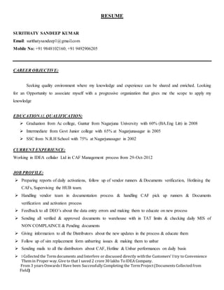 RESUME
SURITHATY SANDEEP KUMAR
Email: surithatysandeep1@gmail.com
Mobile No: +91 9848102160; +91 9492906205
CAREER OBJECTIVE:
Seeking quality environment where my knowledge and experience can be shared and enriched. Looking
for an Opportunity to associate myself with a progressive organization that gives me the scope to apply my
knowledge
EDUCATIONAL QUALIFICATION:
 Graduation from Ac college, Guntur from Nagarjuna University with 60% (BA.Eng Litt) in 2008
 Intermediate from Govt Junior college with 65% at Nagarjunasagar in 2005
 SSC from N.R.H School with 75% at Nagarjunasagar in 2002
CURRENT EXPERIENCE:
Working in IDEA cellular Ltd in CAF Management process from 29-Oct-2012
JOB PROFILE:
 Preparing reports of daily activations, follow up of vendor runners & Documents verification, Hotlining the
CAFs, Supervising the HUB team.
 Handling vendor team in documentation process & handling CAF pick up runners & Documents
verification and activation process
 Feedback to all DEO’s about the data entry errors and making them to educate on new process
 Sending all verified & approved documents to warehouse with in TAT limits & checking daily MIS of
NON COMPLAINCE & Pending documents
 Giving information to all the Distributors about the new updates in the process & educate them
 Follow up of sim replacement form unbarring issues & making them to unbar
 Sending mails to all the distributors about CAF, Hotline & Unbar performances on daily basis
 I Collected the Term documents and Interfere or discussed directly withthe Customers’ I try to Convenience
Them in Proper way.Give to that I saved 2 crore 30 lakhs ToIDEA Company.
From 3 years Onwards I Have been Successfully Completing the Term Project(Documents Collected from
Field)
 