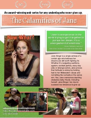 An award-winning web series for any underdog who never gives up.
“Jane is everywoman in the
world trying to get it together to
pursue her dream. It’s a
smorgasbord of emotions.”
- Dawn DeSanto, owner of
Hand Jive, fashion for women who have lived
TREASURE HOUSE PRODUCTIONS
“THE CALAMITIES OF JANE” STARRING REBECCA, KLINGLER,
PRESTON JONES, LEE SHERMAN, TRIPP PICKELL, LAURA
MACCABEE EDITED BY JULIE MADER DIRECTOR OF PHOTOGRAPHY
JAKE ELSAS,DIRECTED BY NEIL WILSON, WRITTEN BY NANCY
BEVERLY, REBECCA KLINGLER, NEIL WILSON, PRODUCED BY
REBECCA KLINGLER, SHELDON SILVERSTEIN
Jane Singer is a single actress of a
certain age who believes her
dreams are still worth ﬁghting for.
Whether it's navigating auditions,
ageism, cocktail parties, crazy day
jobs or strange suitors, Jane proves
that fortitude is victory by holding
fast to her Midwestern values and
not letting the nut balls or the cynics
win. Yes, Jane overcomes daunting
obstacles daily. Hourly. Including
herself. Jane Singer: too nice to
succeed; too tenacious to give up.
rebecca@rebeccaklingler.com
http://thecalamitiesofjane.com
213-924-3959
Now What?
 