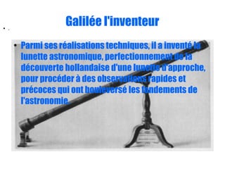 Galilée l'inventeur
●
Parmi ses réalisations techniques, il a inventé la
lunette astronomique, perfectionnement de la
découverte hollandaise d'une lunette d'approche,
pour procéder à des observations rapides et
précoces qui ont bouleversé les fondements de
l'astronomie.
● .
 