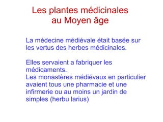 Les plantes médicinales
au Moyen âge
La médecine médiévale était basée sur
les vertus des herbes médicinales.
Elles servaient a fabriquer les
médicaments.
Les monastères médiévaux en particulier
avaient tous une pharmacie et une
infirmerie ou au moins un jardin de
simples (herbu larius)
 