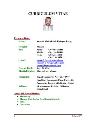 Y. Farag C.V.1
CURRICULUM VITAE
Personal Data:
Name: Youssef Abdel-Fatah El-Sayed Farag
Religion: Moslem
Tel: Mobile +20100-5611186
Mobile +20111-4561186
Home +202-35611186
+202-35616858
e-mail: youssef_farag@hotmail.com
youssef_a_farag@yahoo.com
youssef.farag@gmail.com
Date of Birth: Sep., 26, 1954
Marital Status: Married, no children
Education: Bsc. of Commerce, November 1977
Faculty of Commerce, Cairo University
Accounting Branch with Grade – Good
Address: 13 Monazamet Fath St. El Haram,
Giza, Egypt
Areas Of Specialization:
 Marketing
 Manage Distribution & Alliances Network
 Sales
 Operations
 