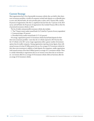 12	 www.AFPonline.org 	 ©2014 Association for Financial Professionals, Inc. All Rights Reserved	
2014 AFP Liquidity Survey
Current Strategy
Most organizations have a list of permissible investment vehicles they can hold in their short-
term investment portfolios; virtually all companies include bank deposits as an allowable place
to store cash. Beyond banks, the most prevalent place to place cash is Treasury bills, cited by
63 percent of organizations. But that is a significant decrease from the 72 percent in the 2013
survey and well below the 82 percent of organizations that included Treasury bills on their list
of permitted investment vehicles in 2012.
The list of widely cited permissible investment vehicles also includes:
•	 “Pure”Treasury money market mutual funds (2-a7) (cited by 47 percent of survey respondents)
•	 Commercial paper (45 percent)
•	 Diversified money market mutual funds (2-17) (41 percent).
On average, organizations permit 4.4 investment vehicles beyond bank deposits for their
short-term investment portfolio—more than the 4.2 vehicles reported in 2013 but less than
the 4.9 vehicles in the 2011 survey. Larger organizations allow a greater number of investment
options than do smaller companies. Among organizations reporting revenue figures, those with
annual revenues of at least $1 billion permit the use of an average of 4.9 investment vehicles for
their short-term investments in addition to bank deposits. By comparison, smaller organizations
(with annual revenues of less than $ billion) permit an average of 4.1 investment vehicles. There
is a similar relationship in organizations that are net investors versus those that are net borrow-
ers: net investors allow for an average of 4.8 investment vehicles while net borrowers allow for
an average of 4.0 investment vehicles.
 
