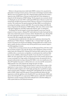 24	 www.AFPonline.org 	 ©2014 Association for Financial Professionals, Inc. All Rights Reserved	
2014 AFP Liquidity Survey
Reforms in rules governing money market funds (MMFs) continue to be a top priority for
policymakers overseeing investment practices. The Securities and Exchange Commission (SEC)
offered its most recent proposals in June 2013. Proposed changes include those that would (1)
require the value of MMF shares to fluctuate for prime funds and (2) limit redemptions or
charge fees for full redemptions of MMF holdings. The first proposal, most commonly referred
to as floating the net asset value (NAV), would require MMF shares to fluctuate on prime insti-
tutional funds and allows for government funds to hold up to 20 percent in non-governmental
securities. This would remove the special exemptions that allow MMFs to use amortized-cost
accounting and rounding to maintain stable NAVs. The second rule change would effectively
limit or charge fees for full redemptions of MMF holdings. Under such a reform scenario, funds
could impose liquidity fees, potentially coupled with temporary “gates” on redemptions.
The floating NAV has been integral to several reform proposals in recent years. From the
perspective of many treasurers, a floating NAV would undermine the safety of principal that has
made money market funds attractive investment vehicles. Should the SEC enact a floating NAV
rule, many organizations will have to revise their investment policies and look for alternative
investments that offer comparable safety, liquidity and yield.
Accounting treatment would also have to be taken into consideration, determining if the
classifications of “Hold to Maturity,” “Available for Sale,” or “Actively Traded” rules apply. To
investors, this presents new decisions and challenges. Having possible mark to market account-
ing for a product that does not fluctuate much and has potential income statement impacts is
not all that appealing to investors.
To help with the accounting treatment, last year the IRS proposed Notice 2013-48 to estab-
lish a de minimis exception to the wash sale rules for certain redemptions of shares of money
market funds with a floating NAV. A floating NAV fund most likely would not have same-day
availability either, as security prices are dependent on outside parties that would most likely
have next day availability, undermining the liquidity of same day funds. For purchasers of
MMFs, the return of principal is still a more important driver of the investment decision than
is return on principal. For a large number of institutional investors, the potential for loss of
principal would preclude investing in floating NAV MMFs. At the time of publication of the
2014 AFP Liquidity Survey report, it will have been over a year since the SEC announced its
MMF proposals; none of the proposed rule changes have gone into effect.
U.S. businesses make their investment decisions based on a variety of factors unique to their
organizations. In many instances, MMFs are the investment option that most closely matches
the risk/return profile companies seek to hold surplus operating cash, as specified by an organi-
zation’s investment policy. Changing to a floating NAV would significantly alter the risk/return
profile of MMFs. Indeed, nearly three-quarters of financial professionals indicate that their
organizations would take significant action should the SEC enact rules that prime MMFs must
operate with a floating NAV even as government MMFs maintain a stable NAV. Nearly half of
organizations currently investing in prime funds would pull some or all of their holdings cur-
rently in prime funds out of the financial instruments.
 