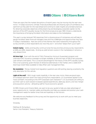 There are signs that the market disruptions of recent years may be moving into the rear-view
mirror. In today’s economic climate, financial professionals are showing signs of confidence and
optimism as they plan for the road ahead and continue to seek insights around best practices
for attaining corporate objectives while preserving and leveraging corporate capital. As the
sponsor of the AFP Liquidity Survey for the third consecutive year, RBS Citizens understands
the importance of bringing the latest information and ideas to the marketplace.
This year’s survey received 740 responses from a diverse group of companies and will help to
gauge the latest ideas financial managers have and the challenges and opportunities they face
in today’s marketplace. Here are some of the themes that were noteworthy throughout the
survey and tell us what respondents do, how they do it - and what “keeps them up at night”.
Instant replay Safety and liquidity continue to be the top priorities among survey respondents
at 68% and 28%, respectively. As long as yield remains scarce in the marketplace it remains a
very distant third.
All time high Even with the end of TAG (Transaction Account Guarantee) program and
unlimited FDIC insurance coverage no longer available, an all-time high of 52% of all corporate
cash remains with banks. This is a record percentage for the history of the AFP Liquidity Survey.
This is not surprising, given the lack of attractive alternatives in the market, and a viable ECR
(Earnings Credit Rate) available to help offset cash management fees.
No resolution Money market fund regulation questions are still swirling, leaving uncertainty the
only descriptor for this vehicle.
Light at the end? With rough roads hopefully in the rear-view mirror, there are good signs
of increased optimism down the road coming from respondents. U.S. businesses appear to be
more confident. According to the AFP Corporate Cash Indicators™, U.S. businesses are willing to
put their cash to work toward increased capital expenditures, debt pay downs, and new merger
and acquisition activity - all boding well for future economic growth.
At RBS Citizens and Citizens Bank, we want to be your guide to help you take advantage of
every opportunity to maintain safety and liquidity and help you prepare and position your cash
management needs for better times that are hopefully on the horizon.
We welcome any feedback to the survey and the opportunity to work with you to meet your
business objectives.
Sincerely,
Matthew B. Richardson
Senior Vice President, Treasury Solutions
 
