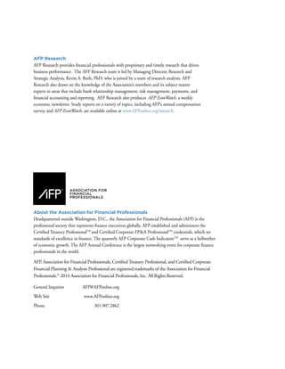 AFP Research
AFP Research provides financial professionals with proprietary and timely research that drives
business performance. The AFP Research team is led by Managing Director, Research and
Strategic Analysis, Kevin A. Roth, PhD, who is joined by a team of research analysts. AFP
Research also draws on the knowledge of the Association’s members and its subject matter
experts in areas that include bank relationship management, risk management, payments, and
financial accounting and reporting. AFP Research also produces AFP EconWatch, a weekly
economic newsletter. Study reports on a variety of topics, including AFP’s annual compensation
survey, and AFP EconWatch, are available online at www.AFPonline.org/research.
About the Association for Financial Professionals
Headquartered outside Washington, D.C., the Association for Financial Professionals (AFP) is the
professional society that represents finance executives globally. AFP established and administers the
Certified Treasury ProfessionalTM
and Certified Corporate FP&A ProfessionalTM
credentials, which set
standards of excellence in finance. The quarterly AFP Corporate Cash IndicatorsTM
serve as a bellwether
of economic growth. The AFP Annual Conference is the largest networking event for corporate finance
professionals in the world.
AFP, Association for Financial Professionals, Certified Treasury Professional, and Certified Corporate
Financial Planning & Analysis Professional are registered trademarks of the Association for Financial
Professionals.©
2014 Association for Financial Professionals, Inc. All Rights Reserved.
General Inquiries	 AFP@AFPonline.org
Web Site	 www.AFPonline.org
Phone	301.907.2862
 