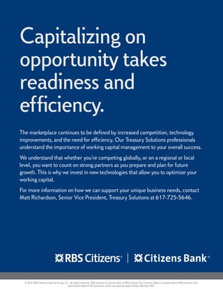 Capitalizing on
opportunity takes
readiness and
efficiency.
The marketplace continues to be defined by increased competition, technology
improvements, and the need for efficiency. Our Treasury Solutions professionals
understand the importance of working capital management to your overall success.
We understand that whether you're competing globally, or on a regional or local
level, you want to count on strong partners as you prepare and plan for future
growth. This is why we invest in new technologies that allow you to optimize your
working capital.
For more information on how we can support your unique business needs, contact
Matt Richardson, Senior Vice President, Treasury Solutions at 617-725-5646.
© 2014 RBS Citizens Financial Group, Inc. All rights reserved. RBS Citizens is a brand name of RBS Citizens, N.A. Citizens Bank is a brand name of RBS Citizens, N.A.
and Citizens Bank of Pennsylvania, which are separate legal entities. Member FDIC.
 