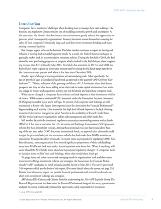 ©2014 Association for Financial Professionals, Inc. All Rights Reserved 	 www.AFPonline.org 1
2014 AFP Liquidity Survey
Introduction
Companies face a number of challenges when deciding how to manage their cash holdings. The
business and regulatory climate remains one of middling economic growth and uncertainty. At
the same time, the historic ultra-low interest rate environment greatly reduces the opportunity to
generate yield. Consequently, organizations’ Treasury functions remain focused on ensuring the
safety of their companies’ historically large cash and short-term investment holdings and main-
taining corporate liquidity.
But changes appear to be on the horizon. The labor market continues to regain its footing and
inflation is moving back towards long-term trends. As a result, the Federal Reserve has begun to
gradually ratchet back its accommodative monetary policies. During the first half of 2014, the Fed
slowed its asset purchasing program—a program which resulted in the Fed’s balance sheet burgeon-
ing to more than $4.3 trillion by May 2014. It is likely that sometime in 2015 or early 2016 the
Fed will also begin to push up short-term interest rates by raising the fed funds target rate above
the current near-zero percent level where it has been since December 2008.
Another sign of change is how organizations are accumulating cash. More specifically, the
rate of growth of cash accumulation has slowed, as reported in the quarterly AFP Corporate Cash
Indicators™
.1
This is a reflection of the growing confidence of U.S. businesses about their future
prospects and they are thus more willing to use their cash to make capital investments, hire work-
ers, engage in merger and acquisition activity, pay out dividends and repurchase company stock.
What has not changed is companies’ heavy reliance on bank deposits as their investment vehicles
of choice. While access to unlimited FDIC insurance under the Transaction Account Guarantee
(TAG) program ended a year and a half ago, 52 percent of all corporate cash holdings are still
maintained at banks—the largest share reported since the Association for Financial Professionals®
began tracking such activity. One reason for this high level of bank deposits is the lack of strong
investment alternatives that generate yield. Another is the availability of Earned Credit Rates
(ECRs) which help many organizations defray cash management and other banks fees.
Still another factor is the continued regulatory uncertainty surrounding money market funds
(MMFs). It has been a year since the U.S. Securities and Exchange Commission (SEC) proposed
reforms for these investment vehicles. Among those proposals was one that would allow float-
ing of the net asset value (NAV) for prime institutional funds, an approach that ultimately could
temper the perceived safety of the investment vehicle that had made these MMFs attractive as
repositories for corporate short-term cash. In recent years, as proposals for regulating MMFs have
been discussed, some organizations have moved significant proportions of their cash holdings
away from MMFs and back into banks. Several questions arise from this. What, if anything, will
occur should the SEC finally move ahead on its proposed regulatory changes? If companies move
to liquidate some or all of their cash holdings, where then would these funds go?
To gauge these and other current and emerging trends in organizations’ cash and short-term
investment holdings, investment policies and strategies, the Association for Financial Profes-
sionals®
(AFP) conducted its ninth annual Liquidity Survey in May 2014. The survey generated
740 responses which are the basis of this report. (For more details about the survey, see page 29.)
Results from this survey report can provide financial professionals with critical benchmarks on
short-term investment holdings and strategies.
AFP thanks RBS Citizens and Citizens Bank for underwriting the 2014 AFP Liquidity Survey.The
Research Department of the Association for Financial Professionals designed the survey questionnaire,
analyzed the survey results and produced the report and is solely responsible for its content.
1. www.AFPonline.org/CCI
 
