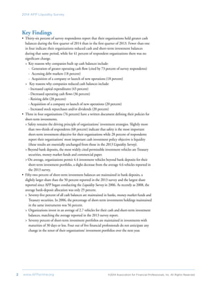 2	 www.AFPonline.org 	 ©2014 Association for Financial Professionals, Inc. All Rights Reserved	
2014 AFP Liquidity Survey
Key Findings
•	 Thirty-six percent of survey respondents report that their organizations held greater cash
balances during the first quarter of 2014 than in the first quarter of 2013. Fewer than one
in four indicate their organizations reduced cash and short-term investment balances
	 during that same period, while for 41 percent of respondent organizations there was no
significant change.
>	 Key reasons why companies built up cash balances include:
-	 Generation of greater operating cash flow (cited by 73 percent of survey respondents)
-	 Accessing debt markets (18 percent)
-	 Acquisition of a company or launch of new operations (18 percent)
>	 Key reasons why companies reduced cash balances include:
- Increased capital expenditures (43 percent)
- Decreased operating cash flows (36 percent)
- Retiring debt (28 percent)
- Acquisition of a company or launch of new operations (20 percent)
- Increased stock repurchases and/or dividends (20 percent)
•	 Three in four organizations (76 percent) have a written document defining their policies for
short-term investments.
> Safety remains the driving principle of organizations’ investment strategies. Slightly more
than two-thirds of respondents (68 percent) indicate that safety is the most important
short-term investment objective for their organizations while 28 percent of respondents
	 report their organizations’ most important cash investment policy objective is liquidity
(these results are essentially unchanged from those in the 2013 Liquidity Survey).
> Beyond bank deposits, the most widely cited permissible investment vehicles are Treasury
securities, money market funds and commercial paper.
> On average, organizations permit 4.4 investment vehicles beyond bank deposits for their
short-term investment portfolio, a slight decrease from the average 4.6 vehicles reported in
the 2013 survey.
•	 Fifty-two percent of short-term investment balances are maintained in bank deposits, a
slightly larger share than the 50 percent reported in the 2013 survey and the largest share
reported since AFP began conducting the Liquidity Survey in 2006. As recently as 2008, the
average bank-deposit allocation was only 25 percent.
>	 Seventy-five percent of all cash balances are maintained in banks, money market funds and
Treasury securities. In 2006, the percentage of short-term investments holdings maintained
in the same instruments was 56 percent.
>	 Organizations invest in an average of 2.7 vehicles for their cash and short-term investment
balances, matching the average reported in the 2013 survey report.
>	 Seventy percent of short-term investment portfolios are maintained in investments with
maturities of 30 days or less. Four out of five financial professionals do not anticipate any
change in the tenor of their organizations’ investment portfolios over the next year.
 