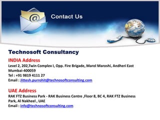 INDIA Address
Level 2, 202,Twin Complex I, Opp. Fire Brigade, Marol Maroshi, Andheri East
Mumbai-400059
Tel : +91 9819 4111 27
Email : Jittesh.purrohit@technosoftconsulting.com
UAE Address
RAK FTZ Business Park - RAK Business Centre ,Floor 8, BC 4, RAK FTZ Business
Park, Al Nakheel , UAE
Email : info@technosoftconsulting.com
 