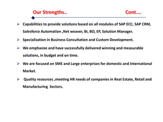 Our Strengths.. Cont.…
 Capabilities to provide solutions based on all modules of SAP ECC, SAP CRM,
Salesforce Automation ,Net weaver, BI, BO, EP, Solution Manager.
 Specialization in Business Consultation and Custom Development.
 We emphasize and have successfully delivered winning and measurable
solutions, in budget and on time.
 We are focused on SME and Large enterprises for domestic and International
Market.
 Quality resources ,meeting HR needs of companies in Real Estate, Retail and
Manufacturing Sectors.
 