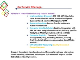 Our Service Offerings..
Portfolio of Technosoft Consultancy services includes:
 Implementation & Support: SAP ECC, SAP CRM, Sales
Force Automation,SAP HANA, Business Intelligence,
Business Object, Solution Manager, SAP SRM
 Business Consulting: Process Transformation and
Automation Services
 Enterprise Mobility Solution: Back End Integration with
SAP, Back End Integration without SAP, Industry Specific-
Ready to go Mobility Solution( Android and IOS).
 Enterprise Analytics : Enterprise Performance
Management(EPM) ,Marketing Analytics, Banking
Analytics, Retail & Ecommerce Analytics, Social Media
Analytics .
 SAP & Non SAP Resourcing: Quality Resource at
Competitive rates.
Group of Consultants from Functional and Technical are divided into various
Teams according to Services, Industry and Skill sets which helps us to offer
dedicated and Quality Services.
 