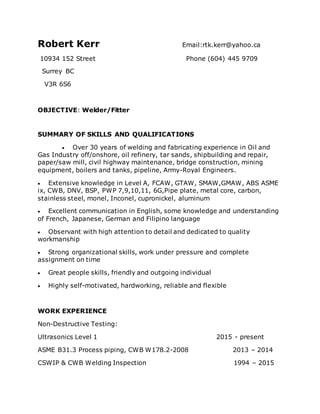 Robert Kerr Email:rtk.kerr@yahoo.ca
10934 152 Street Phone (604) 445 9709
Surrey BC
V3R 6S6
OBJECTIVE: Welder/Fitter
SUMMARY OF SKILLS AND QUALIFICATIONS
 Over 30 years of welding and fabricating experience in Oil and
Gas Industry off/onshore, oil refinery, tar sands, shipbuilding and repair,
paper/saw mill, civil highway maintenance, bridge construction, mining
equipment, boilers and tanks, pipeline, Army-Royal Engineers.
 Extensive knowledge in Level A, FCAW, GTAW, SMAW,GMAW, ABS ASME
ix, CWB, DNV, BSP, PWP 7,9,10,11, 6G,Pipe plate, metal core, carbon,
stainless steel, monel, Inconel, cupronickel, aluminum
 Excellent communication in English, some knowledge and understanding
of French, Japanese, German and Filipino language
 Observant with high attention to detail and dedicated to quality
workmanship
 Strong organizational skills, work under pressure and complete
assignment on time
 Great people skills, friendly and outgoing individual
 Highly self-motivated, hardworking, reliable and flexible
WORK EXPERIENCE
Non-Destructive Testing:
Ultrasonics Level 1 2015 - present
ASME B31.3 Process piping, CWB W178.2-2008 2013 – 2014
CSWIP & CWB Welding Inspection 1994 – 2015
 
