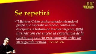 • “Mientras Cristo estaba sentado mirando el
grupo que esperaba al esposo, contó a sus
discípulos la historia de las diez vírgenes, para
ilustrar con ese suceso la experiencia de la
iglesia que viviría precisamente antes de
su segunda venida. PVGM 336.
 