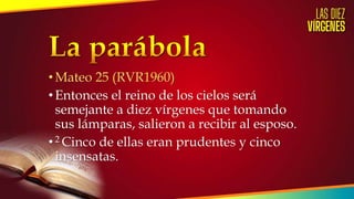•Mateo 25 (RVR1960)
•Entonces el reino de los cielos será
semejante a diez vírgenes que tomando
sus lámparas, salieron a recibir al esposo.
•2 Cinco de ellas eran prudentes y cinco
insensatas.
 