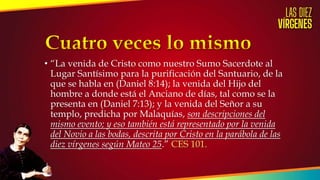 • “La venida de Cristo como nuestro Sumo Sacerdote al
Lugar Santísimo para la purificación del Santuario, de la
que se habla en (Daniel 8:14); la venida del Hijo del
hombre a donde está el Anciano de días, tal como se la
presenta en (Daniel 7:13); y la venida del Señor a su
templo, predicha por Malaquías, son descripciones del
mismo evento; y eso también está representado por la venida
del Novio a las bodas, descrita por Cristo en la parábola de las
diez vírgenes según Mateo 25.” CES 101.
 