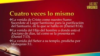 La venida de Cristo como nuestro Sumo
Sacerdote al Lugar Santísimo para la purificación
del Santuario, de la que se habla en (Daniel 8:14).
La venida del Hijo del hombre a donde está el
Anciano de días, tal como se la presenta en
(Daniel 7:13).
La venida del Señor a su templo, predicha por
Malaquías 3:1.
 