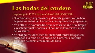 • Apocalipsis 19:7-9 Reina-Valera 1960 (RVR1960)
• 7 Gocémonos y alegrémonos y démosle gloria; porque han
llegado las bodas del Cordero, y su esposa se ha preparado.
• 8 Y a ella se le ha concedido que se vista de lino fino, limpio
y resplandeciente; porque el lino fino es las acciones justas
de los santos.
• 9 Y el ángel me dijo: Escribe: Bienaventurados los que son
llamados a la cena de las bodas del Cordero. Y me dijo:
Estas son palabras verdaderas de Dios.
 
