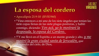 • Apocalipsis 21:9-10 (RVR1960)
• 9 Vino entonces a mí uno de los siete ángeles que tenían las
siete copas llenas de las siete plagas postreras, y habló
conmigo, diciendo: Ven acá, yo te mostraré la
desposada, la esposa del Cordero.
• 10 Y me llevó en el Espíritu a un monte grande y alto, y me
mostró la gran ciudad santa de Jerusalén, que
descendía del cielo, de Dios,
 