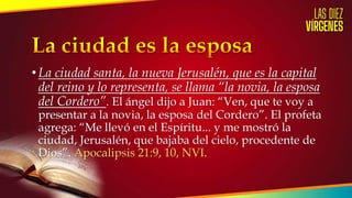 • La ciudad santa, la nueva Jerusalén, que es la capital
del reino y lo representa, se llama “la novia, la esposa
del Cordero”. El ángel dijo a Juan: “Ven, que te voy a
presentar a la novia, la esposa del Cordero”. El profeta
agrega: “Me llevó en el Espíritu... y me mostró la
ciudad, Jerusalén, que bajaba del cielo, procedente de
Dios”. Apocalipsis 21:9, 10, NVI.
 
