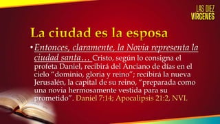 •Entonces, claramente, la Novia representa la
ciudad santa… Cristo, según lo consigna el
profeta Daniel, recibirá del Anciano de días en el
cielo “dominio, gloria y reino”; recibirá la nueva
Jerusalén, la capital de su reino, “preparada como
una novia hermosamente vestida para su
prometido”. Daniel 7:14; Apocalipsis 21:2, NVI.
 