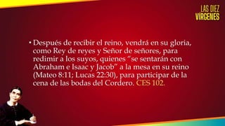 • Después de recibir el reino, vendrá en su gloria,
como Rey de reyes y Señor de señores, para
redimir a los suyos, quienes “se sentarán con
Abraham e Isaac y Jacob” a la mesa en su reino
(Mateo 8:11; Lucas 22:30), para participar de la
cena de las bodas del Cordero. CES 102.
 