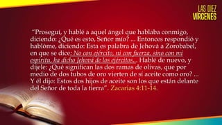 “Proseguí, y hablé a aquel ángel que hablaba conmigo,
diciendo: ¿Qué es esto, Señor mío? ... Entonces respondió y
hablóme, diciendo: Esta es palabra de Jehová a Zorobabel,
en que se dice: No con ejército, ni con fuerza, sino con mi
espíritu, ha dicho Jehová de los ejércitos... Hablé de nuevo, y
díjele: ¿Qué significan las dos ramas de olivas, que por
medio de dos tubos de oro vierten de sí aceite como oro? ...
Y él dijo: Estos dos hijos de aceite son los que están delante
del Señor de toda la tierra”. Zacarias 4:11-14.
 