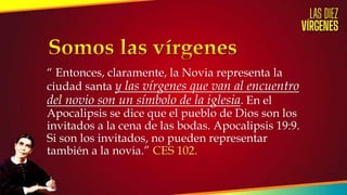 “ Entonces, claramente, la Novia representa la
ciudad santa y las vírgenes que van al encuentro
del novio son un símbolo de la iglesia. En el
Apocalipsis se dice que el pueblo de Dios son los
invitados a la cena de las bodas. Apocalipsis 19:9.
Si son los invitados, no pueden representar
también a la novia.” CES 102.
 
