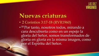 • 2 Corintios 3:17-18 (RVR1960)
•18 Por tanto, nosotros todos, mirando a
cara descubierta como en un espejo la
gloria del Señor, somos transformados de
gloria en gloria en la misma imagen, como
por el Espíritu del Señor.
 
