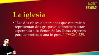 • “Las dos clases de personas que esperaban
representan dos grupos que profesan estar
esperando a su Señor. Se las llama vírgenes
porque profesan una fe pura.” PVGM, 339.
 