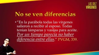 •“En la parábola todas las vírgenes
salieron a recibir al esposo. Todas
tenían lámparas y vasijas para aceite.
Por un tiempo parecía no haber
diferencia entre ellas.” PVGM, 339.
 