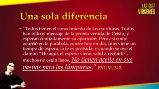 • “Todos tienen el conocimiento de las escrituras. Todos
han oído el mensaje de la pronta venida de Cristo, y
esperan confiadamente su aparición. Pero así como
ocurrió en la parábola, ocurre hoy en día. Interviene un
tiempo de espera, la fe es probada; y cuando se oye el
clamor: “He aquí, el esposo viene; salid a recibirle”,
muchos no están listos. No tienen aceite en sus
vasijas para las lámparas.” PVGM, 340.
 