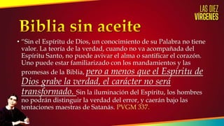 • “Sin el Espíritu de Dios, un conocimiento de su Palabra no tiene
valor. La teoría de la verdad, cuando no va acompañada del
Espíritu Santo, no puede avivar el alma o santificar el corazón.
Uno puede estar familiarizado con los mandamientos y las
promesas de la Biblia, pero a menos que el Espíritu de
Dios grabe la verdad, el carácter no será
transformado. Sin la iluminación del Espíritu, los hombres
no podrán distinguir la verdad del error, y caerán bajo las
tentaciones maestras de Satanás. PVGM 337.
 