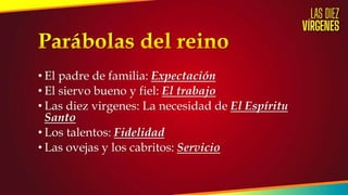 • El padre de familia: Expectación
• El siervo bueno y fiel: El trabajo
• Las diez virgenes: La necesidad de El Espíritu
Santo
• Los talentos: Fidelidad
• Las ovejas y los cabritos: Servicio
 