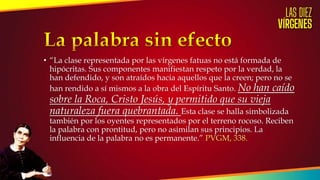 • “La clase representada por las vírgenes fatuas no está formada de
hipócritas. Sus componentes manifiestan respeto por la verdad, la
han defendido, y son atraídos hacia aquellos que la creen; pero no se
han rendido a sí mismos a la obra del Espíritu Santo. No han caído
sobre la Roca, Cristo Jesús, y permitido que su vieja
naturaleza fuera quebrantada. Esta clase se halla simbolizada
también por los oyentes representados por el terreno rocoso. Reciben
la palabra con prontitud, pero no asimilan sus principios. La
influencia de la palabra no es permanente.” PVGM, 338.
 