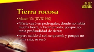 •Mateo 13: (RVR1960)
•5 Parte cayó en pedregales, donde no había
mucha tierra; y brotó pronto, porque no
tenía profundidad de tierra;
•6 pero salido el sol, se quemó; y porque no
tenía raíz, se secó.
 