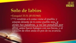 • Ezequiel 33:31 (RVR1960)
• 31 Y vendrán a ti como viene el pueblo, y
estarán delante de ti como pueblo mío, y
oirán tus palabras, y no las pondrán por
obra; antes hacen halagos con sus bocas, y el
corazón de ellos anda en pos de su avaricia.
 