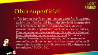• “No tienen aceite en sus vasijas para las lámparas.
Están destituidas del Espíritu Santo.El Espíritu obra
en el corazón del hombre de acuerdo con su deseo y
consentimiento, implantando en él una nueva naturaleza.
Pero las personas representadas por las vírgenes fatuas se
han contentado con una obra superficial. No conocen a
Dios. No han estudiado su carácter; no han mantenido
comunión con él; por lo tanto no saben cómo confiar en él,
cómo mirarlo y cómo vivir. Su servicio a Dios degenera en
formulismo.” PVGM, 340.
 