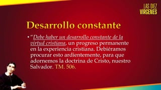 • “Debe haber un desarrollo constante de la
virtud cristiana, un progreso permanente
en la experiencia cristiana. Debiéramos
procurar esto ardientemente, para que
adornemos la doctrina de Cristo, nuestro
Salvador. TM. 506.
 