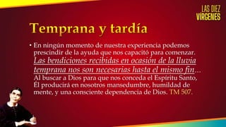 • En ningún momento de nuestra experiencia podemos
prescindir de la ayuda que nos capacitó para comenzar.
Las bendiciones recibidas en ocasión de la lluvia
temprana nos son necesarias hasta el mismo fin…
Al buscar a Dios para que nos conceda el Espíritu Santo,
Él producirá en nosotros mansedumbre, humildad de
mente, y una consciente dependencia de Dios. TM 507.
 