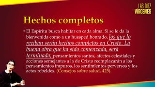• El Espíritu busca habitar en cada alma. Si se le da la
bienvenida como a un huesped honrado, los que lo
reciban serán hechos completos en Cristo. La
buena obra que ha sido comenzada, será
terminada; pensamientos santos, afectos celestiales y
acciones semejantes a la de Cristo reemplazarán a los
pensamientos impuros, los sentimientos perversos y los
actos rebeldes. (Consejos sobre salud, 425).
 