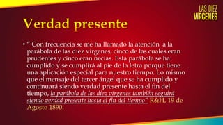 • “ Con frecuencia se me ha llamado la atención a la
parábola de las diez virgenes, cinco de las cuales eran
prudentes y cinco eran necias. Esta parábola se ha
cumplido y se cumplirá al pie de la letra porque tiene
una aplicación especial para nuestro tiempo. Lo mismo
que el mensaje del tercer ángel que se ha cumplido y
continuará siendo verdad presente hasta el fin del
tiempo, la parábola de las diez vírgenes también seguirá
siendo verdad presente hasta el fin del tiempo” R&H, 19 de
Agosto 1890.
 