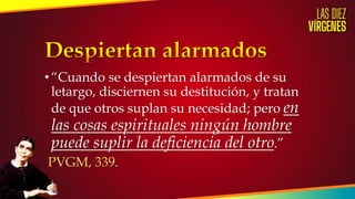 •“Cuando se despiertan alarmados de su
letargo, disciernen su destitución, y tratan
de que otros suplan su necesidad; pero en
las cosas espirituales ningún hombre
puede suplir la deficiencia del otro.”
PVGM, 339.
 