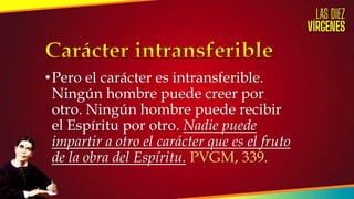 •Pero el carácter es intransferible.
Ningún hombre puede creer por
otro. Ningún hombre puede recibir
el Espíritu por otro. Nadie puede
impartir a otro el carácter que es el fruto
de la obra del Espíritu. PVGM, 339.
 