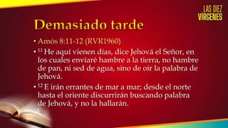 • Amós 8:11-12 (RVR1960)
• 11 He aquí vienen días, dice Jehová el Señor, en
los cuales enviaré hambre a la tierra, no hambre
de pan, ni sed de agua, sino de oír la palabra de
Jehová.
• 12 E irán errantes de mar a mar; desde el norte
hasta el oriente discurrirán buscando palabra
de Jehová, y no la hallarán.
 