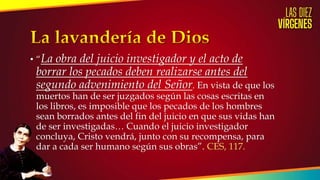 • “La obra del juicio investigador y el acto de
borrar los pecados deben realizarse antes del
segundo advenimiento del Señor. En vista de que los
muertos han de ser juzgados según las cosas escritas en
los libros, es imposible que los pecados de los hombres
sean borrados antes del fin del juicio en que sus vidas han
de ser investigadas… Cuando el juicio investigador
concluya, Cristo vendrá, junto con su recompensa, para
dar a cada ser humano según sus obras”. CES, 117.
 